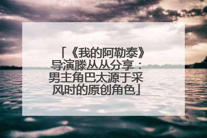 《我的阿勒泰》导演滕丛丛分享：男主角巴太源于采风时的原创角色