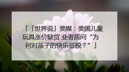 「世界说」美媒：美国儿童玩具涨价缺货 业者质问“为何对孩子的快乐征税？”