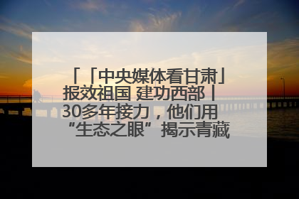 「中央媒体看甘肃」报效祖国 建功西部丨30多年接力，他们用“生态之眼”揭示青藏高原的秘密