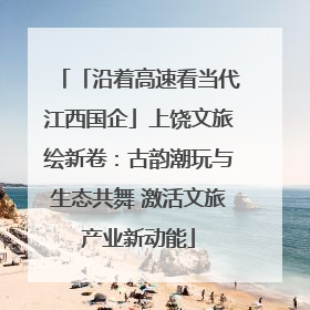 「沿着高速看当代江西国企」上饶文旅绘新卷：古韵潮玩与生态共舞 激活文旅产业新动能