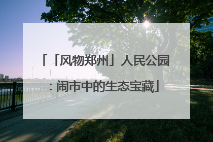 「风物郑州」人民公园：闹市中的生态宝藏