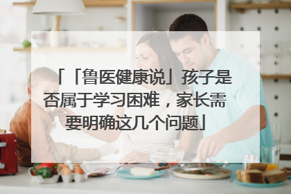 「鲁医健康说」孩子是否属于学习困难，家长需要明确这几个问题