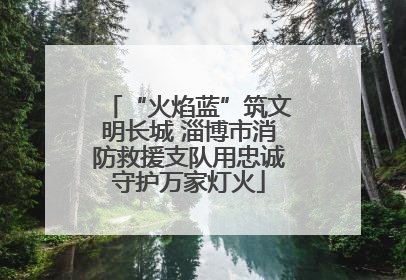 “火焰蓝”筑文明长城 淄博市消防救援支队用忠诚守护万家灯火