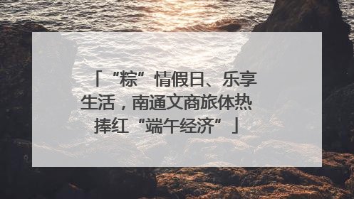 “粽”情假日、乐享生活，南通文商旅体热捧红“端午经济”