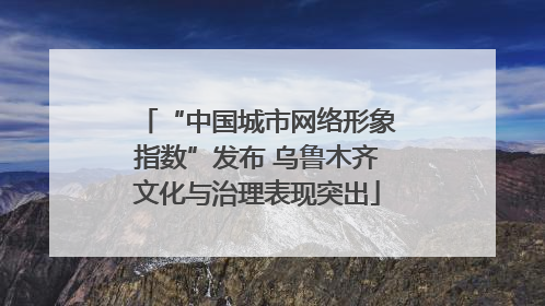 “中国城市网络形象指数”发布 乌鲁木齐文化与治理表现突出