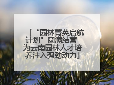 “园林菁英启航计划”圆满结营 为云南园林人才培养注入强劲动力