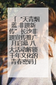 “天青烟蓝 非遗新传”长沙非遗宣传推广月启幕 八大活动解锁千年文化的青春密码