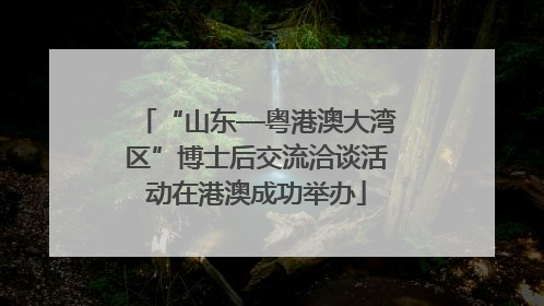 “山东—粤港澳大湾区”博士后交流洽谈活动在港澳成功举办