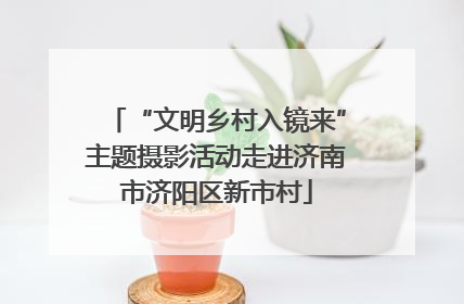 “文明乡村入镜来”主题摄影活动走进济南市济阳区新市村