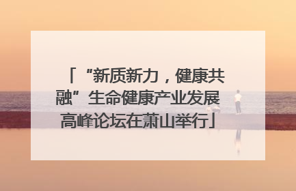 “新质新力，健康共融”生命健康产业发展高峰论坛在萧山举行