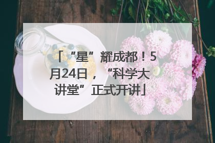 “星”耀成都！5月24日，“科学大讲堂”正式开讲