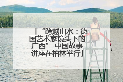 “跨越山水：德国艺术家镜头下的广西” 中国故事讲座在柏林举行