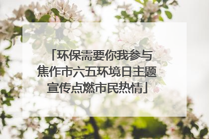 环保需要你我参与 焦作市六五环境日主题宣传点燃市民热情