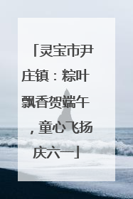 灵宝市尹庄镇：粽叶飘香贺端午，童心飞扬庆六一