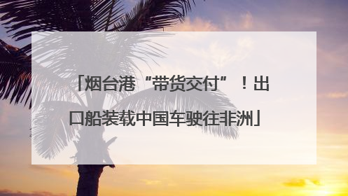 烟台港“带货交付”！出口船装载中国车驶往非洲