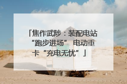 焦作武陟：装配电站“跑步进场” 电动重卡“充电无忧”