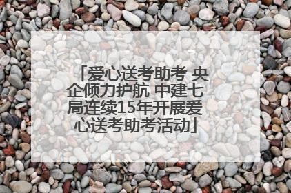 爱心送考助考 央企倾力护航 中建七局连续15年开展爱心送考助考活动