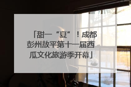 甜一“夏”！成都彭州敖平第十一届西瓜文化旅游季开幕