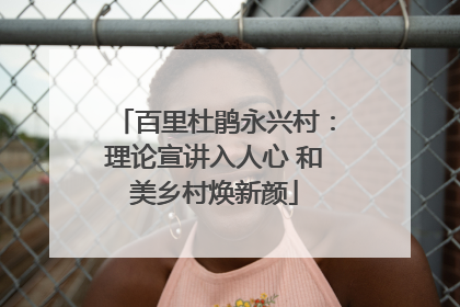 百里杜鹃永兴村：理论宣讲入人心 和美乡村焕新颜