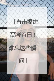 直击福建高考首日！难忘这些瞬间