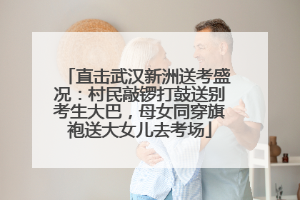 直击武汉新洲送考盛况：村民敲锣打鼓送别考生大巴，母女同穿旗袍送大女儿去考场