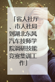 省人社厅、市人社局到湖北东风汽车技师学院调研技能竞赛集训工作