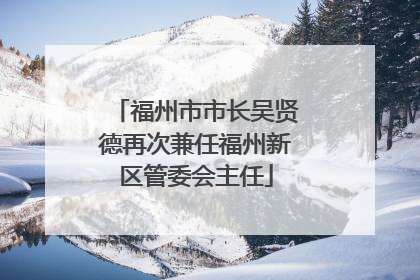 福州市市长吴贤德再次兼任福州新区管委会主任