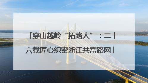 穿山越岭“拓路人”：二十六载匠心织密浙江共富路网