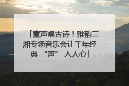 童声唱古诗！雅韵三湘专场音乐会让千年经典 “声” 入人心
