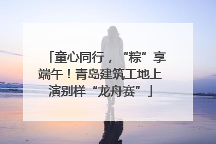 童心同行，“粽”享端午！青岛建筑工地上演别样“龙舟赛”