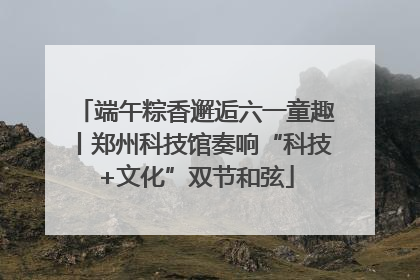 端午粽香邂逅六一童趣丨郑州科技馆奏响“科技+文化”双节和弦
