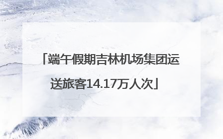 端午假期吉林机场集团运送旅客14.17万人次