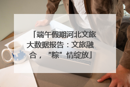 端午假期河北文旅大数据报告：文旅融合，“粽”情绽放