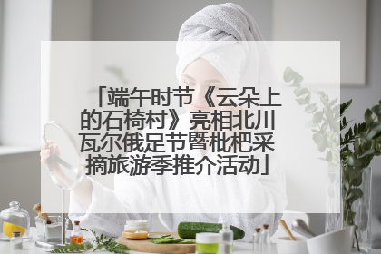 端午时节《云朵上的石椅村》亮相北川瓦尔俄足节暨枇杷采摘旅游季推介活动