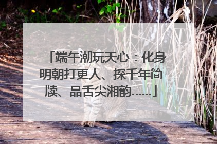 端午潮玩天心：化身明朝打更人、探千年简牍、品舌尖湘韵……
