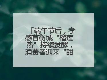 端午节后，孝感首衡城“榴莲热”持续发酵，消费者迎来“甜蜜”囤货期