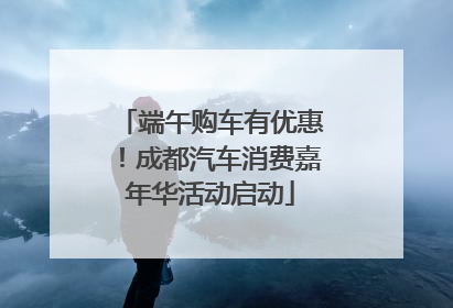端午购车有优惠！成都汽车消费嘉年华活动启动