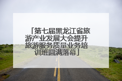 第七届黑龙江省旅游产业发展大会提升旅游服务质量业务培训班圆满落幕