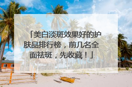 美白淡斑效果好的护肤品排行榜，前几名全面祛斑，先收藏！