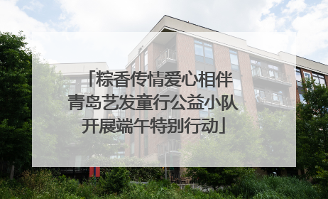 粽香传情爱心相伴 青岛艺发童行公益小队开展端午特别行动