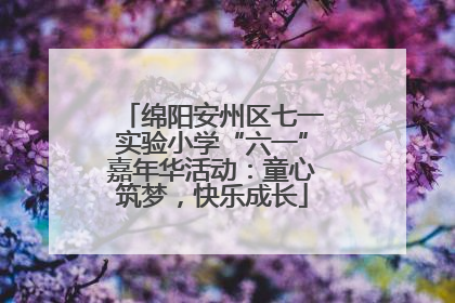 绵阳安州区七一实验小学“六一”嘉年华活动：童心筑梦，快乐成长
