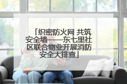 织密防火网 共筑安全墙——东七里社区联合物业开展消防安全大排查