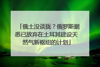 俄土没谈拢？俄罗斯据悉已放弃在土耳其建设天然气新枢纽的计划