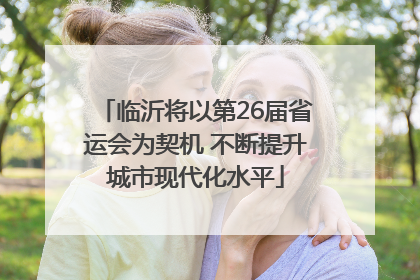 临沂将以第26届省运会为契机 不断提升城市现代化水平