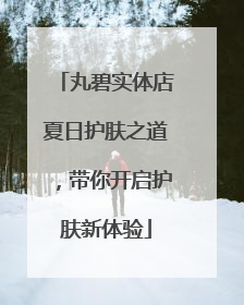 丸碧实体店夏日护肤之道，带你开启护肤新体验