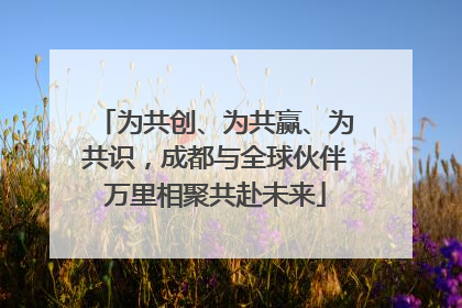 为共创、为共赢、为共识，成都与全球伙伴万里相聚共赴未来