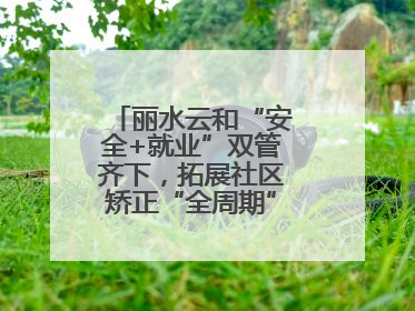丽水云和“安全+就业”双管齐下，拓展社区矫正“全周期”管理新路径