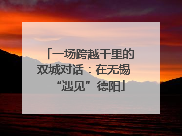 一场跨越千里的双城对话：在无锡“遇见”德阳