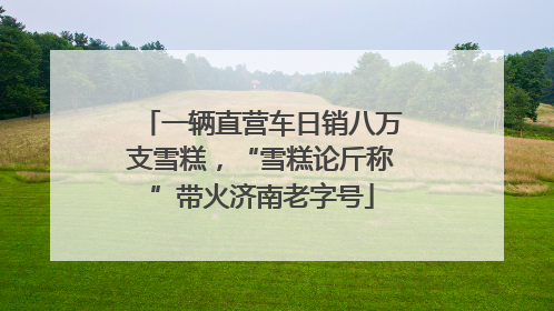 一辆直营车日销八万支雪糕，“雪糕论斤称”带火济南老字号