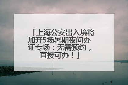 上海公安出入境将加开5场暑期夜间办证专场：无需预约，直接可办！